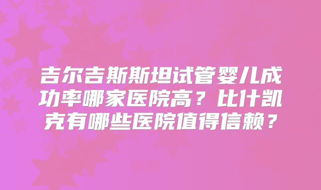 吉尔吉斯斯坦试管婴儿成功率哪家医院高?比什凯克有哪些医院值得信赖?