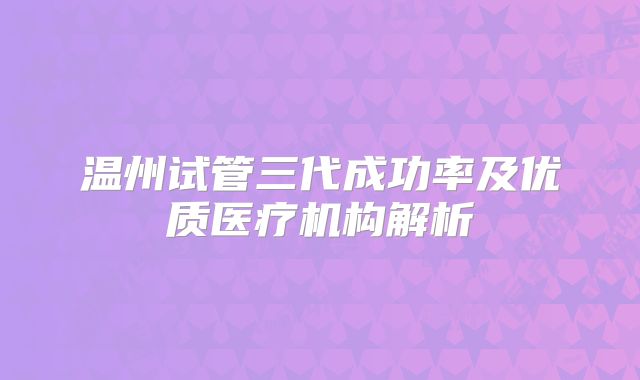 温州试管三代成功率及优质医疗机构解析