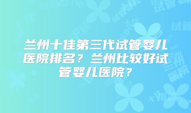 兰州十佳第三代试管婴儿医院排名?兰州比较好试管婴儿医院?