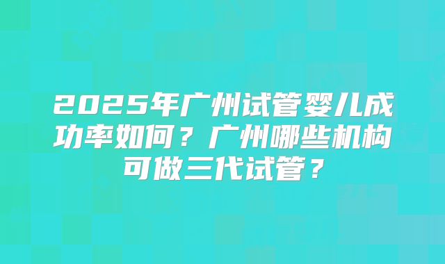 2025年广州试管婴儿成功率如何？广州哪些机构可做三代试管？