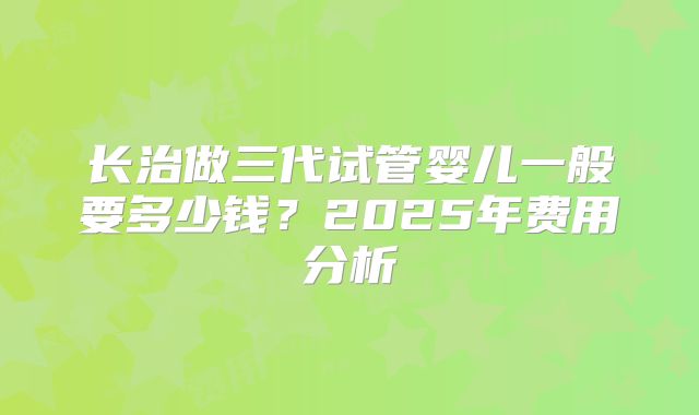 长治做三代试管婴儿一般要多少钱？2025年费用分析