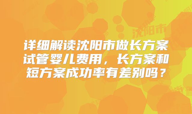 详细解读沈阳市做长方案试管婴儿费用，长方案和短方案成功率有差别吗？