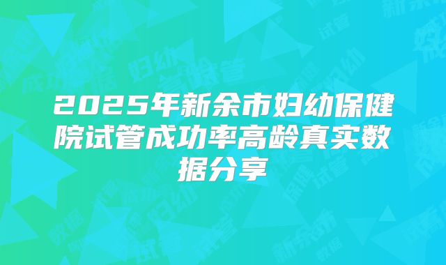 2025年新余市妇幼保健院试管成功率高龄真实数据分享