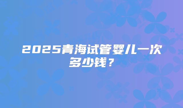 2025青海试管婴儿一次多少钱？