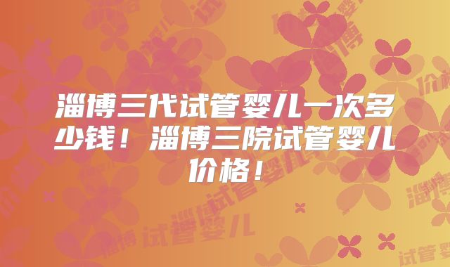 淄博三代试管婴儿一次多少钱!淄博三院试管婴儿价格!