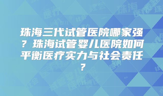 珠海三代试管医院哪家强？珠海试管婴儿医院如何平衡医疗实力与社会责任？