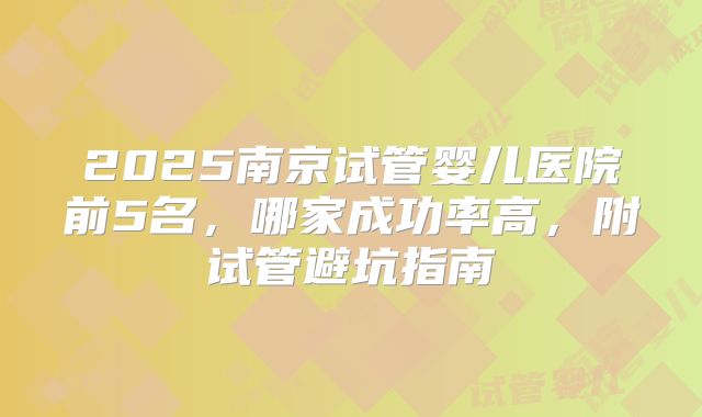 2025南京试管婴儿医院前5名，哪家成功率高，附试管避坑指南