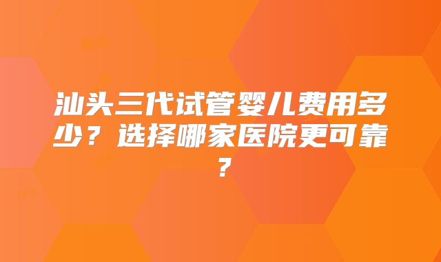 汕头三代试管婴儿费用多少?选择哪家医院更可靠?