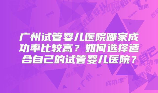 广州试管婴儿医院哪家成功率比较高?如何选择适合自己的试管婴儿医院?