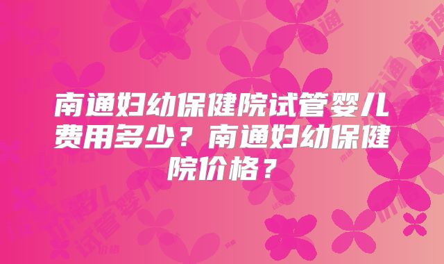 南通妇幼保健院试管婴儿费用多少?南通妇幼保健院价格?