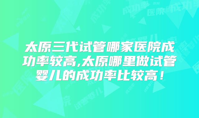 太原三代试管哪家医院成功率较高,太原哪里做试管婴儿的成功率比较高!