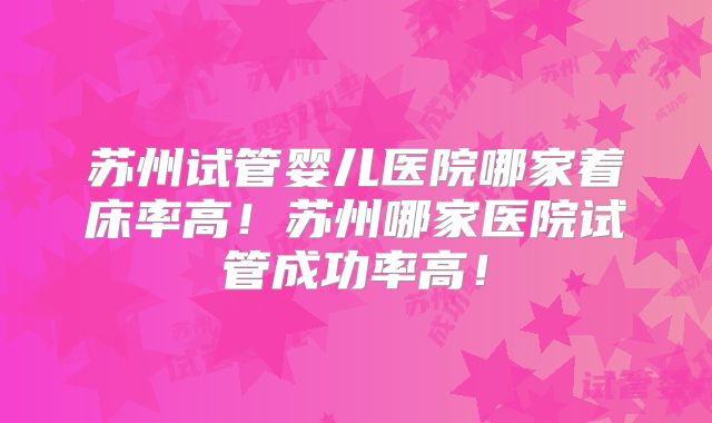 苏州试管婴儿医院哪家着床率高！苏州哪家医院试管成功率高！