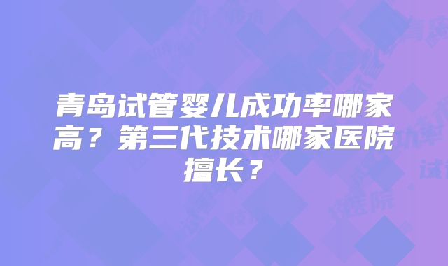 青岛试管婴儿成功率哪家高？第三代技术哪家医院擅长？