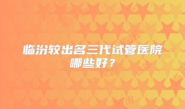 临汾较出名三代试管医院哪些好？