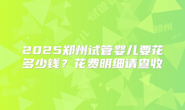 2025郑州试管婴儿要花多少钱?花费明细请查收