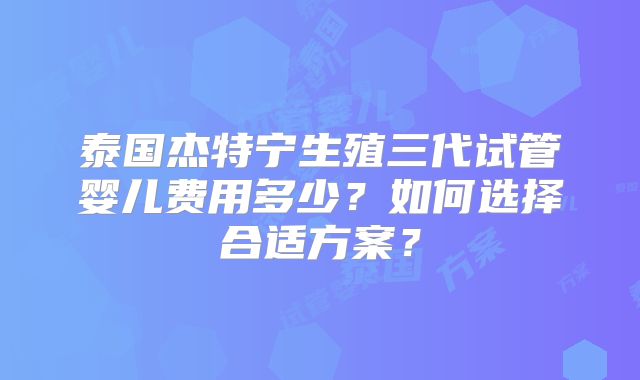 泰国杰特宁生殖三代试管婴儿费用多少?如何选择合适方案?