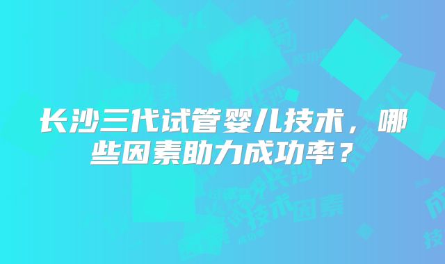 长沙三代试管婴儿技术,哪些因素助力成功率?