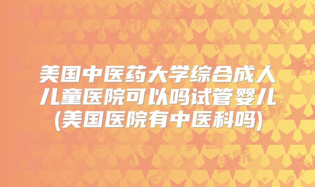 美国中医药大学综合成人儿童医院可以吗试管婴儿(美国医院有中医科吗)