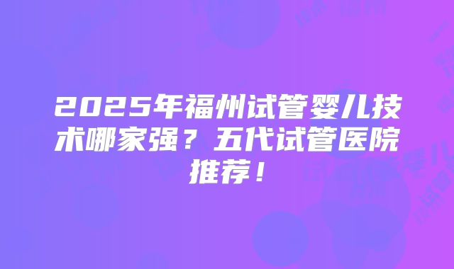2025年福州试管婴儿技术哪家强?五代试管医院推荐!