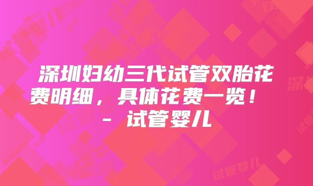 深圳妇幼三代试管双胎花费明细,具体花费一览! - 试管婴儿