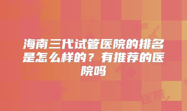 海南三代试管医院的排名是怎么样的?有推荐的医院吗