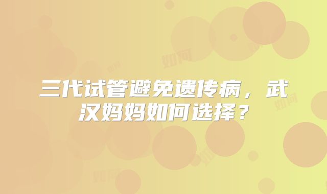 三代试管避免遗传病,武汉妈妈如何选择?