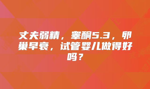 丈夫弱精,睾酮5.3,卵巢早衰,试管婴儿做得好吗?