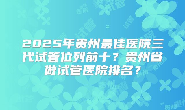 2025年贵州最佳医院三代试管位列前十?贵州省做试管医院排名?