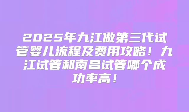 2025年九江做第三代试管婴儿流程及费用攻略！九江试管和南昌试管哪个成功率高！