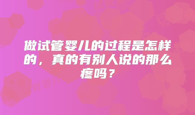 做试管婴儿的过程是怎样的，真的有别人说的那么疼吗？