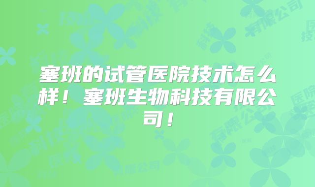 塞班的试管医院技术怎么样！塞班生物科技有限公司！