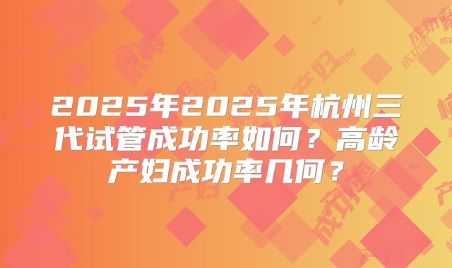 2025年2025年杭州三代试管成功率如何？高龄产妇成功率几何？