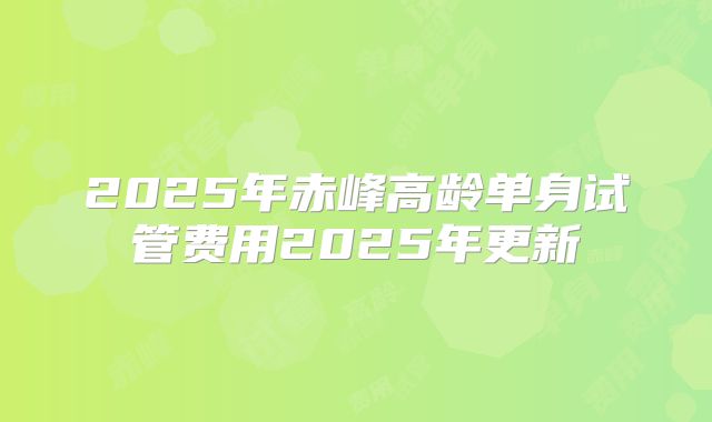 2025年赤峰高龄单身试管费用2025年更新