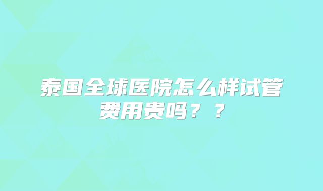 泰国全球医院怎么样试管费用贵吗??
