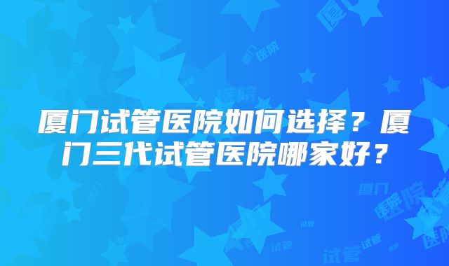 厦门试管医院如何选择?厦门三代试管医院哪家好?