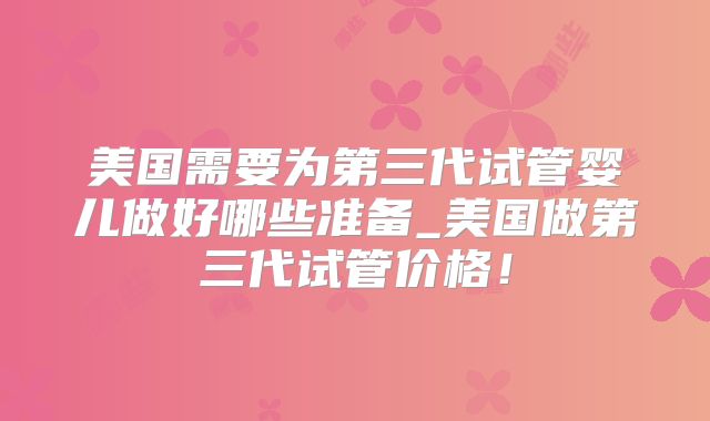 美国需要为第三代试管婴儿做好哪些准备_美国做第三代试管价格！