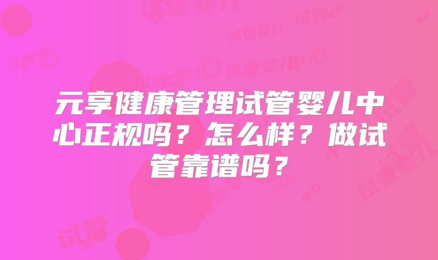 元享健康管理试管婴儿中心正规吗?怎么样?做试管靠谱吗?