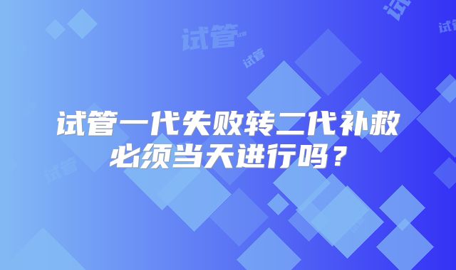 试管一代失败转二代补救必须当天进行吗？