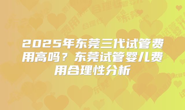 2025年东莞三代试管费用高吗？东莞试管婴儿费用合理性分析