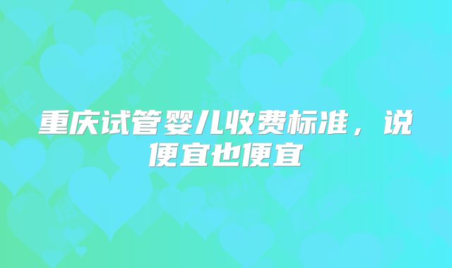 重庆试管婴儿收费标准,说便宜也便宜