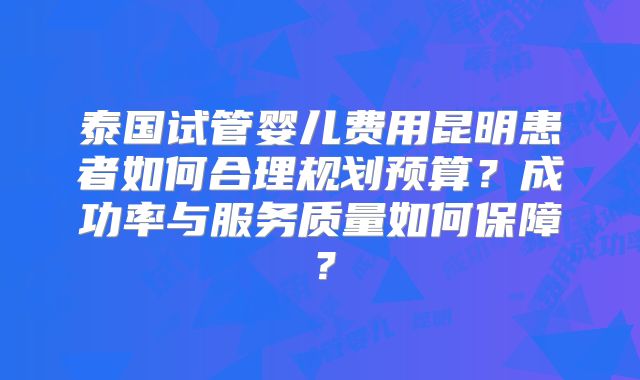 泰国试管婴儿费用昆明患者如何合理规划预算?成功率与服务质量如何保障?