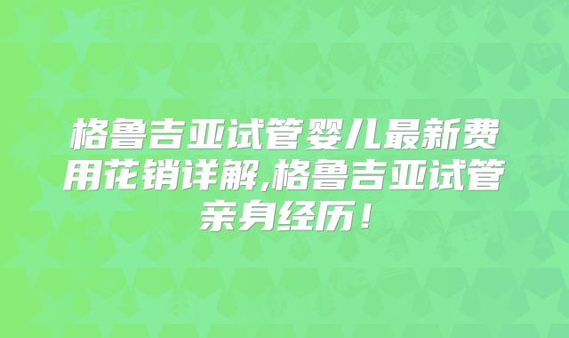 格鲁吉亚试管婴儿最新费用花销详解,格鲁吉亚试管亲身经历！