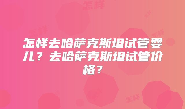 怎样去哈萨克斯坦试管婴儿?去哈萨克斯坦试管价格?