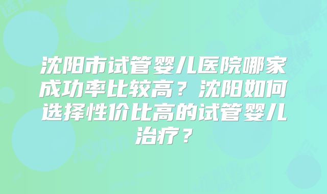 沈阳市试管婴儿医院哪家成功率比较高?沈阳如何选择性价比高的试管婴儿治疗?