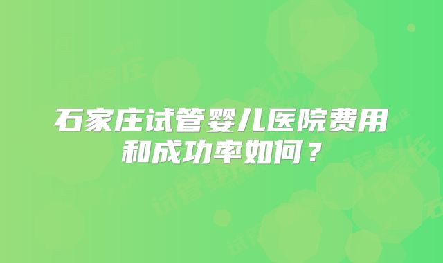 石家庄试管婴儿医院费用和成功率如何？