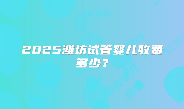 2025潍坊试管婴儿收费多少？