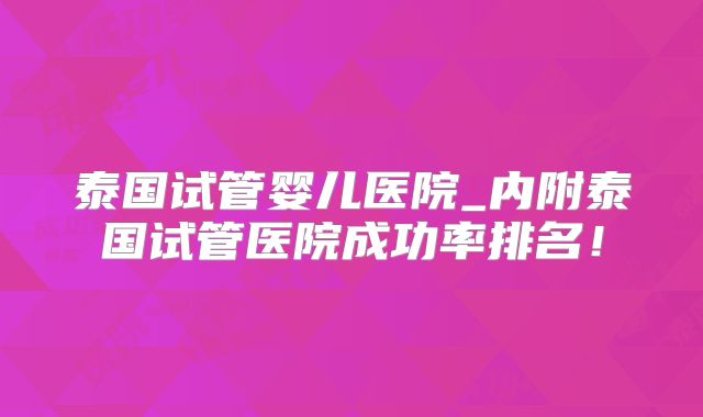 泰国试管婴儿医院_内附泰国试管医院成功率排名!