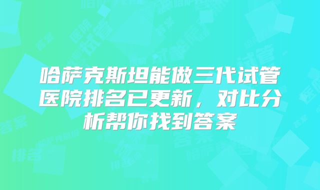哈萨克斯坦能做三代试管医院排名已更新,对比分析帮你找到答案