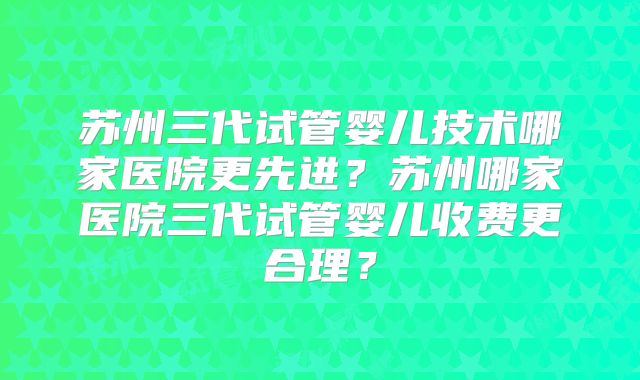 苏州三代试管婴儿技术哪家医院更先进?苏州哪家医院三代试管婴儿收费更合理?