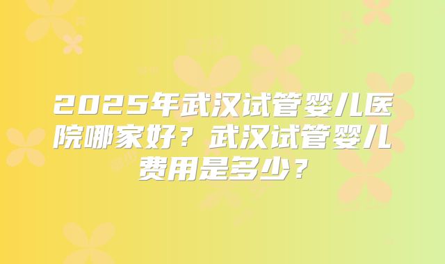 2025年武汉试管婴儿医院哪家好?武汉试管婴儿费用是多少?